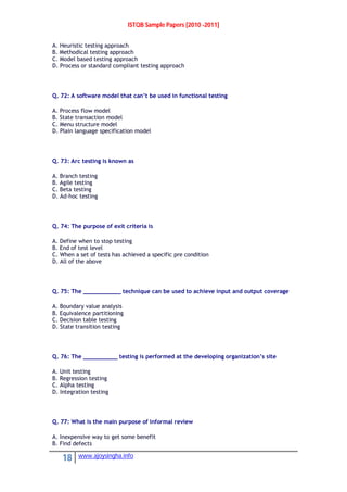 ISTQB Sample Papers [2010 -2011]
18 www.ajoysingha.info
A. Heuristic testing approach
B. Methodical testing approach
C. Model based testing approach
D. Process or standard compliant testing approach
Q. 72: A software model that can’t be used in functional testing
A. Process flow model
B. State transaction model
C. Menu structure model
D. Plain language specification model
Q. 73: Arc testing is known as
A. Branch testing
B. Agile testing
C. Beta testing
D. Ad-hoc testing
Q. 74: The purpose of exit criteria is
A. Define when to stop testing
B. End of test level
C. When a set of tests has achieved a specific pre condition
D. All of the above
Q. 75: The ___________ technique can be used to achieve input and output coverage
A. Boundary value analysis
B. Equivalence partitioning
C. Decision table testing
D. State transition testing
Q. 76: The __________ testing is performed at the developing organization’s site
A. Unit testing
B. Regression testing
C. Alpha testing
D. Integration testing
Q. 77: What is the main purpose of Informal review
A. Inexpensive way to get some benefit
B. Find defects
 