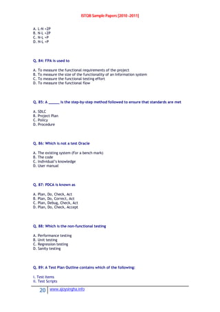 ISTQB Sample Papers [2010 -2011]
20 www.ajoysingha.info
A. L-N +2P
B. N-L +2P
C. N-L +P
D. N-L +P
Q. 84: FPA is used to
A. To measure the functional requirements of the project
B. To measure the size of the functionality of an Information system
C. To measure the functional testing effort
D. To measure the functional flow
Q. 85: A _____ is the step-by-step method followed to ensure that standards are met
A. SDLC
B. Project Plan
C. Policy
D. Procedure
Q. 86: Which is not a test Oracle
A. The existing system (For a bench mark)
B. The code
C. Individual’s knowledge
D. User manual
Q. 87: PDCA is known as
A. Plan, Do, Check, Act
B. Plan, Do, Correct, Act
C. Plan, Debug, Check, Act
D. Plan, Do, Check, Accept
Q. 88: Which is the non-functional testing
A. Performance testing
B. Unit testing
C. Regression testing
D. Sanity testing
Q. 89: A Test Plan Outline contains which of the following:
i. Test Items
ii. Test Scripts
 