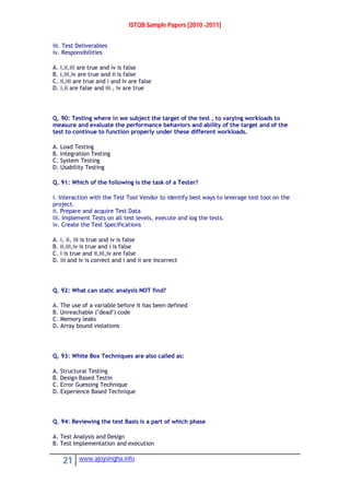 ISTQB Sample Papers [2010 -2011]
21 www.ajoysingha.info
iii. Test Deliverables
iv. Responsibilities
A. i,ii,iii are true and iv is false
B. i,iii,iv are true and ii is false
C. ii,iii are true and i and iv are false
D. i,ii are false and iii , iv are true
Q. 90: Testing where in we subject the target of the test , to varying workloads to
measure and evaluate the performance behaviors and ability of the target and of the
test to continue to function properly under these different workloads.
A. Load Testing
B. Integration Testing
C. System Testing
D. Usability Testing
Q. 91: Which of the following is the task of a Tester?
i. Interaction with the Test Tool Vendor to identify best ways to leverage test tool on the
project.
ii. Prepare and acquire Test Data
iii. Implement Tests on all test levels, execute and log the tests.
iv. Create the Test Specifications
A. i, ii, iii is true and iv is false
B. ii,iii,iv is true and i is false
C. i is true and ii,iii,iv are false
D. iii and iv is correct and i and ii are incorrect
Q. 92: What can static analysis NOT find?
A. The use of a variable before it has been defined
B. Unreachable ("dead") code
C. Memory leaks
D. Array bound violations
Q. 93: White Box Techniques are also called as:
A. Structural Testing
B. Design Based Testin
C. Error Guessing Technique
D. Experience Based Technique
Q. 94: Reviewing the test Basis is a part of which phase
A. Test Analysis and Design
B. Test Implementation and execution
 