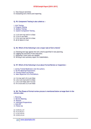 ISTQB Sample Papers [2010 -2011]
22 www.ajoysingha.info
C. Test Closure Activities
D. Evaluating exit criteria and reporting
Q. 95: Component Testing is also called as :-
i. Unit Testing
ii. Program Testing
iii. Module Testing
iv. System Component Testing .
A. i,ii,iii are true and iv is false
B. i,ii,iii,iv are false
C. i,ii,iv are true and iii is false
D. all of above is true
Q. 96: Which of the following is not a major task of Exit criteria?
A. Checking test logs against the exit criteria specified in test planning.
B. Logging the outcome of test execution.
C. Assessing if more tests are needed.
D. Writing a test summary report for stakeholders.
Q. 97: Which of the following is true about Formal Review or Inspection:-
i. Led by Trained Moderator (not the author).
ii. No Pre Meeting Preparations
iii. Formal Follow up process.
iv. Main Objective is to find defects
A. ii is true and i,iii,iv are false
B. i,iii,iv are true and ii is false
C. i,iii,iv are false and ii is true
D. iii is true and I,ii,iv are false
Q. 98: The Phases of formal review process is mentioned below arrange them in the
correct order.
i. Planning
ii. Review Meeting
iii. Rework
iv. Individual Preparations
v. Kick Off
vi. Follow Up
A. i,ii,iii,iv,v,vi
B. vi,i,ii,iii,iv,v
C. i,v,iv,ii,iii,vi
D. i,ii,iii,v,iv,vi
 