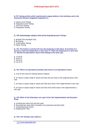 ISTQB Sample Papers [2010 -2011]
23 www.ajoysingha.info
Q. 99: Testing activity which is performed to expose defects in the interfaces and in the
interaction between integrated components is :
A. System Level Testing
B. Integration Level Testing
C. Unit Level Testing
D. Component Testing
Q. 100: Methodologies adopted while performing Maintenance Testing:-
A. Breadth Test and Depth Test
B. Re-testing
C. Confirmation Testing
D. Sanity Testing
Q. 101: The Switch is switched off once the temperature falls below 18 and then it is
turned on when the temperature is more than 21. When the temperature is more than
21. Identify the Equivalance values which belong to the same class.
A. 12,16,22
B. 24,27,17
C. 22,23,24
D. 14,15,19
Q. 102: What is an equivalence partition (also known as an equivalence class)?
A. A set of test cases for testing classes of objects
B. An input or output range of values such that only one value in the range becomes a test
case
C. An input or output range of values such that each value in the range becomes a test case
D. An input or output range of values such that every tenth value in the range becomes a
test case.
Q. 103: Which of the following is not a part of the Test Implementation and Execution
Phase
A. Creating test suites from the test cases
B. Executing test cases either manually or by using test execution tools
C. Comparing actual results
D. Designing the Tests
Q. 104: Link Testing is also called as :
 