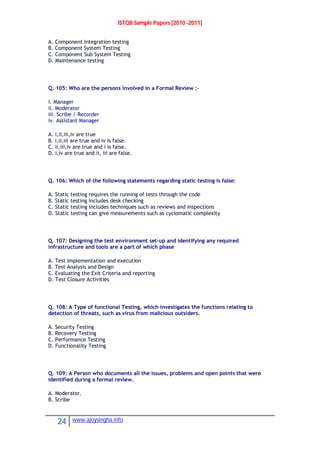 ISTQB Sample Papers [2010 -2011]
24 www.ajoysingha.info
A. Component Integration testing
B. Component System Testing
C. Component Sub System Testing
D. Maintenance testing
Q. 105: Who are the persons involved in a Formal Review :-
i. Manager
ii. Moderator
iii. Scribe / Recorder
iv. Assistant Manager
A. i,ii,iii,iv are true
B. i,ii,iii are true and iv is false.
C. ii,iii,iv are true and i is false.
D. i,iv are true and ii, iii are false.
Q. 106: Which of the following statements regarding static testing is false:
A. Static testing requires the running of tests through the code
B. Static testing includes desk checking
C. Static testing includes techniques such as reviews and inspections
D. Static testing can give measurements such as cyclomatic complexity
Q. 107: Designing the test environment set-up and identifying any required
infrastructure and tools are a part of which phase
A. Test Implementation and execution
B. Test Analysis and Design
C. Evaluating the Exit Criteria and reporting
D. Test Closure Activities
Q. 108: A Type of functional Testing, which investigates the functions relating to
detection of threats, such as virus from malicious outsiders.
A. Security Testing
B. Recovery Testing
C. Performance Testing
D. Functionality Testing
Q. 109: A Person who documents all the issues, problems and open points that were
identified during a formal review.
A. Moderator.
B. Scribe
 
