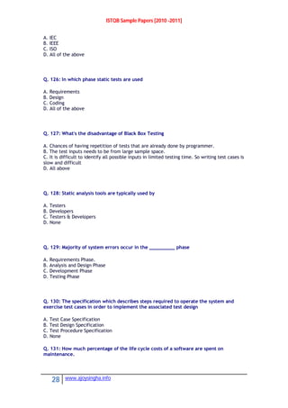ISTQB Sample Papers [2010 -2011]
28 www.ajoysingha.info
A. IEC
B. IEEE
C. ISO
D. All of the above
Q. 126: In which phase static tests are used
A. Requirements
B. Design
C. Coding
D. All of the above
Q. 127: What's the disadvantage of Black Box Testing
A. Chances of having repetition of tests that are already done by programmer.
B. The test inputs needs to be from large sample space.
C. It is difficult to identify all possible inputs in limited testing time. So writing test cases is
slow and difficult
D. All above
Q. 128: Static analysis tools are typically used by
A. Testers
B. Developers
C. Testers & Developers
D. None
Q. 129: Majority of system errors occur in the _________ phase
A. Requirements Phase.
B. Analysis and Design Phase
C. Development Phase
D. Testing Phase
Q. 130: The specification which describes steps required to operate the system and
exercise test cases in order to implement the associated test design
A. Test Case Specification
B. Test Design Specification
C. Test Procedure Specification
D. None
Q. 131: How much percentage of the life cycle costs of a software are spent on
maintenance.
 