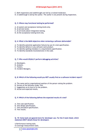 ISTQB Sample Papers [2010 -2011]
3 www.ajoysingha.info
C. Both inspections and walkthroughs are led by a trained moderator.
D. A walkthrough is led by the author. The author is not present during inspections.
Q. 5: Where may functional testing be performed?
A. At system and acceptance testing levels only.
B. At all test levels.
C. At all levels above integration testing.
D. At the acceptance testing level only.
Q. 6: What is the MAIN objective when reviewing a software deliverable?
A. To identify potential application failures by use of a test specification.
B. To identify defects in any software work product.
C. To identify spelling mistakes in a requirements specification.
D. To identify standards inconsistencies in the code.
Q. 7: Who would USUALLY perform debugging activities?
A. Developers.
B. Analysts.
C. Testers.
D. Incident Managers.
Q. 8: Which of the following would you NOT usually find on a software incident report?
A. The name and/or organisational position of the person raising the problem.
B. Version of the Software Under Test.
C. Suggestions as to how to fix the problem.
D. Actual and expected results.
Q. 9: Which of the following defines the expected results of a test?
A. Test case specification.
B. Test design specification.
C. Test procedure specification.
D. Test results.
Q. 10: Some tools are geared more for developer use. For the 5 tools listed, which
statement BEST details those for developers
i) Performance testing tools.
ii) Coverage measurement tools.
 