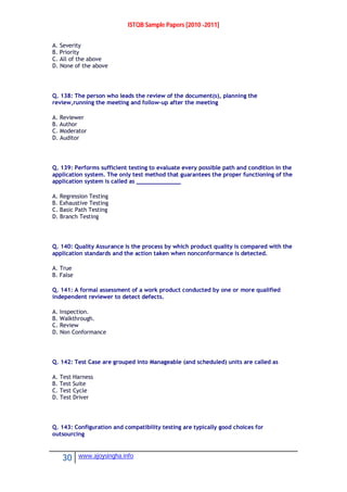 ISTQB Sample Papers [2010 -2011]
30 www.ajoysingha.info
A. Severity
B. Priority
C. All of the above
D. None of the above
Q. 138: The person who leads the review of the document(s), planning the
review,running the meeting and follow-up after the meeting
A. Reviewer
B. Author
C. Moderator
D. Auditor
Q. 139: Performs sufficient testing to evaluate every possible path and condition in the
application system. The only test method that guarantees the proper functioning of the
application system is called as _____________
A. Regression Testing
B. Exhaustive Testing
C. Basic Path Testing
D. Branch Testing
Q. 140: Quality Assurance is the process by which product quality is compared with the
application standards and the action taken when nonconformance is detected.
A. True
B. False
Q. 141: A formal assessment of a work product conducted by one or more qualified
independent reviewer to detect defects.
A. Inspection.
B. Walkthrough.
C. Review
D. Non Conformance
Q. 142: Test Case are grouped into Manageable (and scheduled) units are called as
A. Test Harness
B. Test Suite
C. Test Cycle
D. Test Driver
Q. 143: Configuration and compatibility testing are typically good choices for
outsourcing
 
