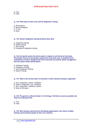 ISTQB Sample Papers [2010 -2011]
31 www.ajoysingha.info
A. True
B. False
Q. 144: What type of tools to be used for Regression Testing
A. Performance
B. Record/Playback
C. A. & B.
D. None
Q. 145: System Integration testing should be done after
A. Integration testing
B. System testing
C. Unit testing
D. Component integration testing
Q. 146: During this event the entire system is tested to verify that all functional
information structural and quality requirements have been met. A predetermined
combination of tests is designed that when executed successfully satisfy management
that the system meets specifications
A. Validation Testing
B. Integration Testing
C. User Acceptance Testing
D. System Testing
Q. 147: What is the normal order of activities in which software testing is organized?
A. Unit, integration, system, validation
B. System, integration, unit, validation
C. Unit, integration, validation, system
D. None of the above
Q. 148: The goal of a software tester is to find bugs, find them as early as possible and
make sure they get fixed.
A. True
B. False
Q. 149: Beta testing is performed at developing organization's site where as Alpha
testing is performed by people at their own locations.
 