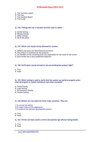 ISTQB Sample Papers [2010 -2011]
33 www.ajoysingha.info
A. Test Summary report
B. Test Log
C. Test Incident Report
D. Test Script
Q. 156: Testing with out a real plan and test cases is called ---
A. Gorilla testing
B. Monkey testing
C. Adhoc testing
D. All of the above
Q. 157: Which rule should not be followed for reviews
A. Defects and issues are identified and corrected
B. The product is reviewed not the producer
C. All members of the reviewing team are responsible for the result of the review
D. Each review has a clear predefined objective
Q. 158: Verification can be termed as 'Are we building the product right?"
A. True
B. False
Q. 159: Which testing is used to verify that the system can perform properly when
internal program or system limitations have been exceeded
A. Stress Testing
B. Load Testing
C. Performance Testing
D. Volume testing
Q. 160: Defects are recorded into three major purposes. They are:
1.To correct the defect
2.To report status of the application
3.To improve the software development process
A. True
B. False
Q. 161: Drivers are tools used to control and operate tge software being testeD.
A. True
B. False
 