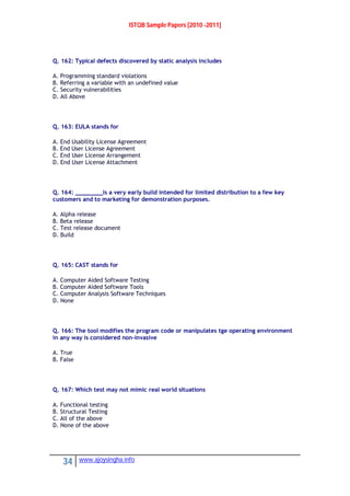 ISTQB Sample Papers [2010 -2011]
34 www.ajoysingha.info
Q. 162: Typical defects discovered by static analysis includes
A. Programming standard violations
B. Referring a variable with an undefined value
C. Security vulnerabilities
D. All Above
Q. 163: EULA stands for
A. End Usability License Agreement
B. End User License Agreement
C. End User License Arrangement
D. End User License Attachment
Q. 164: ________is a very early build intended for limited distribution to a few key
customers and to marketing for demonstration purposes.
A. Alpha release
B. Beta release
C. Test release document
D. Build
Q. 165: CAST stands for
A. Computer Aided Software Testing
B. Computer Aided Software Tools
C. Computer Analysis Software Techniques
D. None
Q. 166: The tool modifies the program code or manipulates tge operating environment
in any way is considered non-invasive
A. True
B. False
Q. 167: Which test may not mimic real world situations
A. Functional testing
B. Structural Testing
C. All of the above
D. None of the above
 
