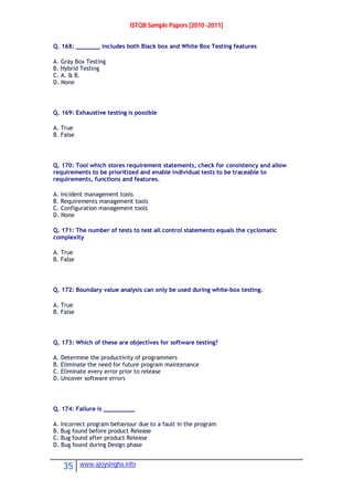ISTQB Sample Papers [2010 -2011]
35 www.ajoysingha.info
Q. 168: _______ includes both Black box and White Box Testing features
A. Gray Box Testing
B. Hybrid Testing
C. A. & B.
D. None
Q. 169: Exhaustive testing is possible
A. True
B. False
Q. 170: Tool which stores requirement statements, check for consistency and allow
requirements to be prioritized and enable individual tests to be traceable to
requirements, functions and features.
A. Incident management tools
B. Requirements management tools
C. Configuration management tools
D. None
Q. 171: The number of tests to test all control statements equals the cyclomatic
complexity
A. True
B. False
Q. 172: Boundary value analysis can only be used during white-box testing.
A. True
B. False
Q. 173: Which of these are objectives for software testing?
A. Determine the productivity of programmers
B. Eliminate the need for future program maintenance
C. Eliminate every error prior to release
D. Uncover software errors
Q. 174: Failure is _________
A. Incorrect program behaviour due to a fault in the program
B. Bug found before product Release
C. Bug found after product Release
D. Bug found during Design phase
 