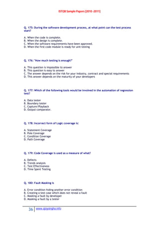 ISTQB Sample Papers [2010 -2011]
36 www.ajoysingha.info
Q. 175: During the software development process, at what point can the test process
start?
A. When the code is complete.
B. When the design is complete.
C. When the software requirements have been approved.
D. When the first code module is ready for unit testing
Q. 176: "How much testing is enough?"
A. This question is impossible to answer
B. This question is easy to answer
C. The answer depends on the risk for your industry, contract and special requirements
D. This answer depends on the maturity of your developers
Q. 177: Which of the following tools would be involved in the automation of regression
test?
A. Data tester
B. Boundary tester
C. Capture/Playback
D. Output comparator.
Q. 178: Incorrect form of Logic coverage is:
A. Statement Coverage
B. Pole Coverage
C. Condition Coverage
D. Path Coverage
Q. 179: Code Coverage is used as a measure of what?
A. Defects
B. Trends analysis
C. Test Effectiveness
D. Time Spent Testing
Q. 180: Fault Masking is
A. Error condition hiding another error condition
B. Creating a test case which does not reveal a fault
C. Masking a fault by developer
D. Masking a fault by a tester
 