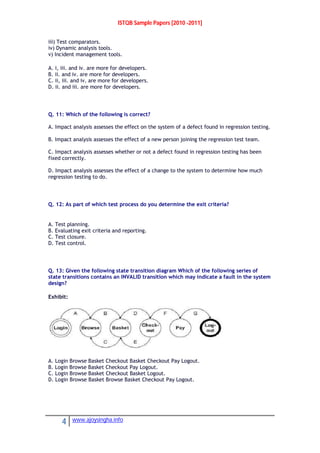 ISTQB Sample Papers [2010 -2011]
4 www.ajoysingha.info
iii) Test comparators.
iv) Dynamic analysis tools.
v) Incident management tools.
A. i, iii. and iv. are more for developers.
B. ii. and iv. are more for developers.
C. ii, iii. and iv. are more for developers.
D. ii. and iii. are more for developers.
Q. 11: Which of the following is correct?
A. Impact analysis assesses the effect on the system of a defect found in regression testing.
B. Impact analysis assesses the effect of a new person joining the regression test team.
C. Impact analysis assesses whether or not a defect found in regression testing has been
fixed correctly.
D. Impact analysis assesses the effect of a change to the system to determine how much
regression testing to do.
Q. 12: As part of which test process do you determine the exit criteria?
A. Test planning.
B. Evaluating exit criteria and reporting.
C. Test closure.
D. Test control.
Q. 13: Given the following state transition diagram Which of the following series of
state transitions contains an INVALID transition which may indicate a fault in the system
design?
Exhibit:
A. Login Browse Basket Checkout Basket Checkout Pay Logout.
B. Login Browse Basket Checkout Pay Logout.
C. Login Browse Basket Checkout Basket Logout.
D. Login Browse Basket Browse Basket Checkout Pay Logout.
 