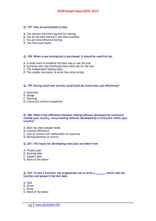 ISTQB Sample Papers [2010 -2011]
40 www.ajoysingha.info
Q. 197: Test are prioritized so that:
A. You shorten the time required for testing
B. You do the best testing in the time available
C. You do more effective testing
D. You find more faults
Q. 198: When a new testing tool is purchased, it should be used first by:
A. A small team to establish the best way to use the tool
B. Everyone who may eventually have some use for the tool
C. The independent testing team
D. The vendor contractor to write the initial scripts
Q. 199: During which test activity could faults be found most cost effectively?
A. Execution
B. Design
C. Planning
D. Check Exit criteria completion
Q. 200: What is the difference between testing software developed by contractor
outside your country, versus testing software developed by a contractor within your
country?
A. Does not meet people needs
B. Cultural difference
C. Loss of control over reallocation of resources
D. Relinquishments of control
Q. 201: The inputs for developing a test plan are taken from
A. Project plan
B. Business plan
C. Support plan
D. None of the above
Q. 202: To test a function, the programmer has to write a ______, which calls the
function and passes it the test data.
A. Stub
B. Driver
C. Proxy
D. None of the above
 