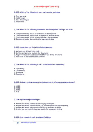 ISTQB Sample Papers [2010 -2011]
41 www.ajoysingha.info
Q. 203: Which of the following is not a static testing technique
A. Error guessing
B. Walkthrough
C. Data flow analysis
D. Inspections
Q. 204: Which of the following statements about component testing is not true?
A. Component testing should be performed by development
B. Component testing is also know as isolation or module testing
C. Component testing should have completion criteria planned
D. Component testing does not involve regression testing
Q. 205: Inspections can find all the following except
A. Variables not defined in the code
B. Spelling and grammar faults in the documents
C. Requirements that have been omitted from the design documents
D. How much of the code has been covered
Q. 206: Which of the following is not a characteristic for Testability?
A. Operability
B. Observability
C. Simplicity
D. Robustness
Q. 207: Software testing accounts to what percent of software development costs?
A. 10-20
B. 40-50
C. 70-80
D. 5-10
Q. 208: Equivalence partitioning is:
A. A black box testing technique used only by developers
B. A black box testing technique than can only be used during system testing
C. A black box testing technique appropriate to all levels of testing
D. A white box testing technique appropriate for component testing
Q. 209: If an expected result is not specified then:
 