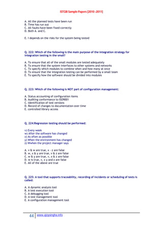 ISTQB Sample Papers [2010 -2011]
44 www.ajoysingha.info
A. All the planned tests have been run
B. Time has run out
C. All faults have been fixed correctly
D. Both A. and C.
E. I depends on the risks for the system being tested
Q. 222: Which of the following is the main purpose of the integration strategy for
integration testing in the small?
A. To ensure that all of the small modules are tested adequately
B. To ensure that the system interfaces to other systems and networks
C. To specify which modules to combine when and how many at once
D. To ensure that the integration testing can be performed by a small team
E. To specify how the software should be divided into modules
Q. 223: Which of the following is NOT part of configuration management:
A. Status accounting of configuration items
B. Auditing conformance to ISO9001
C. Identification of test versions
D. Record of changes to documentation over time
E. controlled library access
Q. 224:Regression testing should be performed:
v) Every week
w) After the software has changed
x) As often as possible
y) When the environment has changed
z) Wwhen the project manager says
A. v & w are true, x – z are false
B. w, x & y are true, v & z are false
C. w & y are true, v, x & z are false
D. w is true, v, x y and z are false
E. All of the above are true
Q. 225: A tool that supports traceability, recording of incidents or scheduling of tests is
called:
A. A dynamic analysis tool
B. A test execution tool
C. A debugging tool
D. A test management tool
E. A configuration management tool
 