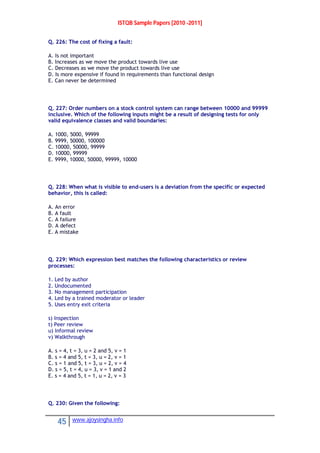 ISTQB Sample Papers [2010 -2011]
45 www.ajoysingha.info
Q. 226: The cost of fixing a fault:
A. Is not important
B. Increases as we move the product towards live use
C. Decreases as we move the product towards live use
D. Is more expensive if found in requirements than functional design
E. Can never be determined
Q. 227: Order numbers on a stock control system can range between 10000 and 99999
inclusive. Which of the following inputs might be a result of designing tests for only
valid equivalence classes and valid boundaries:
A. 1000, 5000, 99999
B. 9999, 50000, 100000
C. 10000, 50000, 99999
D. 10000, 99999
E. 9999, 10000, 50000, 99999, 10000
Q. 228: When what is visible to end-users is a deviation from the specific or expected
behavior, this is called:
A. An error
B. A fault
C. A failure
D. A defect
E. A mistake
Q. 229: Which expression best matches the following characteristics or review
processes:
1. Led by author
2. Undocumented
3. No management participation
4. Led by a trained moderator or leader
5. Uses entry exit criteria
s) Inspection
t) Peer review
u) Informal review
v) Walkthrough
A. s = 4, t = 3, u = 2 and 5, v = 1
B. s = 4 and 5, t = 3, u = 2, v = 1
C. s = 1 and 5, t = 3, u = 2, v = 4
D. s = 5, t = 4, u = 3, v = 1 and 2
E. s = 4 and 5, t = 1, u = 2, v = 3
Q. 230: Given the following:
 