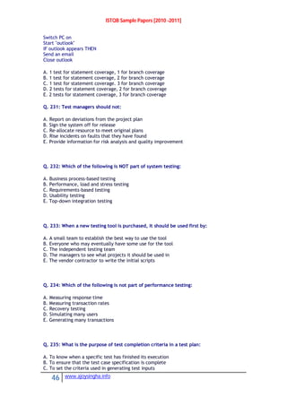 ISTQB Sample Papers [2010 -2011]
46 www.ajoysingha.info
Switch PC on
Start "outlook"
IF outlook appears THEN
Send an email
Close outlook
A. 1 test for statement coverage, 1 for branch coverage
B. 1 test for statement coverage, 2 for branch coverage
C. 1 test for statement coverage. 3 for branch coverage
D. 2 tests for statement coverage, 2 for branch coverage
E. 2 tests for statement coverage, 3 for branch coverage
Q. 231: Test managers should not:
A. Report on deviations from the project plan
B. Sign the system off for release
C. Re-allocate resource to meet original plans
D. Rise incidents on faults that they have found
E. Provide information for risk analysis and quality improvement
Q. 232: Which of the following is NOT part of system testing:
A. Business process-based testing
B. Performance, load and stress testing
C. Requirements-based testing
D. Usability testing
E. Top-down integration testing
Q. 233: When a new testing tool is purchased, it should be used first by:
A. A small team to establish the best way to use the tool
B. Everyone who may eventually have some use for the tool
C. The independent testing team
D. The managers to see what projects it should be used in
E. The vendor contractor to write the initial scripts
Q. 234: Which of the following is not part of performance testing:
A. Measuring response time
B. Measuring transaction rates
C. Recovery testing
D. Simulating many users
E. Generating many transactions
Q. 235: What is the purpose of test completion criteria in a test plan:
A. To know when a specific test has finished its execution
B. To ensure that the test case specification is complete
C. To set the criteria used in generating test inputs
 