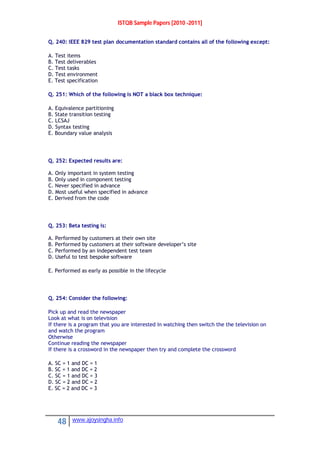 ISTQB Sample Papers [2010 -2011]
48 www.ajoysingha.info
Q. 240: IEEE 829 test plan documentation standard contains all of the following except:
A. Test items
B. Test deliverables
C. Test tasks
D. Test environment
E. Test specification
Q. 251: Which of the following is NOT a black box technique:
A. Equivalence partitioning
B. State transition testing
C. LCSAJ
D. Syntax testing
E. Boundary value analysis
Q. 252: Expected results are:
A. Only important in system testing
B. Only used in component testing
C. Never specified in advance
D. Most useful when specified in advance
E. Derived from the code
Q. 253: Beta testing is:
A. Performed by customers at their own site
B. Performed by customers at their software developer’s site
C. Performed by an independent test team
D. Useful to test bespoke software
E. Performed as early as possible in the lifecycle
Q. 254: Consider the following:
Pick up and read the newspaper
Look at what is on television
If there is a program that you are interested in watching then switch the the television on
and watch the program
Otherwise
Continue reading the newspaper
If there is a crossword in the newspaper then try and complete the crossword
A. SC = 1 and DC = 1
B. SC = 1 and DC = 2
C. SC = 1 and DC = 3
D. SC = 2 and DC = 2
E. SC = 2 and DC = 3
 