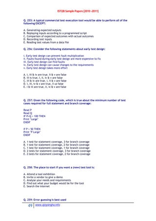 ISTQB Sample Papers [2010 -2011]
49 www.ajoysingha.info
Q. 255: A typical commercial test execution tool would be able to perform all of the
following EXCEPT:
A. Generating expected outputs
B. Replaying inputs according to a programmed script
C. Comparison of expected outcomes with actual outcomes
D. Recording test inputs
E. Reading test values from a data file
Q. 256: Consider the following statements about early test design:
i. Early test design can prevent fault multiplication
ii. Faults found during early test design are more expensive to fix
iii. Early test design can find faults
iv. Early test design can cause changes to the requirements
v. Early test design takes more effort
A. i, iii & iv are true. Ii & v are false
B. iii is true, I, ii, iv & v are false
C. iii & iv are true. i, ii & v are false
D. i, iii, iv & v are true, ii us false
E. i & iii are true, ii, iv & v are false
Q. 257: Given the following code, which is true about the minimum number of test
cases required for full statement and branch coverage:
Read P
Read Q
IF P+Q > 100 THEN
Print "Large"
ENDIF
If P > 50 THEN
Print "P Large"
ENDIF
A. 1 test for statement coverage, 3 for branch coverage
B. 1 test for statement coverage, 2 for branch coverage
C. 1 test for statement coverage, 1 for branch coverage
D. 2 tests for statement coverage, 3 for branch coverage
E. 2 tests for statement coverage, 2 for branch coverage
Q. 258: The place to start if you want a (new) test tool is:
A. Attend a tool exhibition
B. Invite a vendor to give a demo
C. Analyse your needs and requirements
D. Find out what your budget would be for the tool
E. Search the internet
Q. 259: Error guessing is best used
 