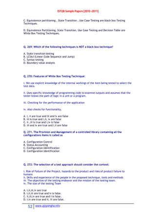 ISTQB Sample Papers [2010 -2011]
52 www.ajoysingha.info
C. Equivalence partitioning , State Transition , Use Case Testing are black box Testing
Techniques.
D. Equivalence Partitioning, State Transition, Use Case Testing and Decision Table are
White Box Testing Techniques.
Q. 269: Which of the following techniques is NOT a black box technique?
A. State transition testing
B. LCSAJ (Linear Code Sequence and Jump)
C. Syntax testing
D. Boundary value analysis
Q. 270: Features of White Box Testing Technique:
i. We use explicit knowledge of the internal workings of the item being tested to select the
test data.
ii. Uses specific knowledge of programming code to examine outputs and assumes that the
tester knows the path of logic in a unit or a program.
iii. Checking for the performance of the application
iv. Also checks for functionality.
A. i, ii are true and iii and iv are false
B. iii is true and i,ii, iv are false
C. ii ,iii is true and i,iv is false
D. iii and iv are true and i,ii are false
Q. 271. The Provision and Management of a controlled library containing all the
configurations items is called as
A. Configuration Control
B. Status Accounting
C. Configuration Identification
D. Configuration Identification
Q. 272: The selection of a test approach should consider the context:
i. Risk of Failure of the Project, hazards to the product and risks of product failure to
humans
ii. Skills and experience of the people in the proposed technique, tools and methods
iii. The objective of the testing endeavor and the mission of the testing team.
iv. The size of the testing Team
A. i,ii,iii,iv are true
B. i,ii,iii are true and iv is false.
C. ii,iii,iv are true and i is false.
D. i,iv are true and ii, iii are false.
 