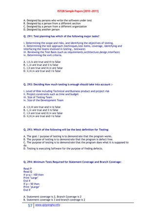 ISTQB Sample Papers [2010 -2011]
57 www.ajoysingha.info
A. Designed by persons who write the software under test
B. Designed by a person from a different section
C. Designed by a person from a different organization
D. Designed by another person
Q. 291: Test planning has which of the following major tasks?
i. Determining the scope and risks, and identifying the objectives of testing.
ii. Determining the test approach (techniques,test items, coverage, identifying and
interfacing the teams involved in testing , testware)
iii. Reviewing the Test Basis (such as requirements,architecture,design,interface)
iv. Determining the exit criteria.
A. i,ii,iv are true and iii is false
B. i,,iv are true and ii is false
C. i,ii are true and iii,iv are false
D. ii,iii,iv are true and i is false
Q. 292: Deciding How much testing is enough should take into account :-
i. Level of Risk including Technical and Business product and project risk
ii. Project constraints such as time and budget
iii. Size of Testing Team
iv. Size of the Development Team
A. i,ii,iii are true and iv is false
B. i,,iv are true and ii is false
C. i,ii are true and iii,iv are false
D. ii,iii,iv are true and i is false
Q. 293: Which of the following will be the best definition for Testing:
A. The goal / purpose of testing is to demonstrate that the program works.
B. The purpose of testing is to demonstrate that the program is defect free.
C. The purpose of testing is to demonstrate that the program does what it is supposed to
do.
D. Testing is executing Software for the purpose of finding defects.
Q. 294: Minimum Tests Required for Statement Coverage and Branch Coverage:
Read P
Read Q
If p+q > 100 then
Print "Large"
End if
If p > 50 then
Print "pLarge"
End if
A. Statement coverage is 2, Branch Coverage is 2
B. Statement coverage is 3 and branch coverage is 2
 