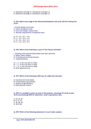 ISTQB Sample Papers [2010 -2011]
58 www.ajoysingha.info
C. Statement coverage is 1 and branch coverage is 2
D. Statement Coverage is 4 and Branch coverage is 2
Q. 295: Match every stage of the software Development Life cycle with the Testing Life
cycle:
i. Hi-level design a Unit tests
ii. Code b Acceptance tests
iii. Low-level design c System tests
iv. Business requirements d Integration tests
A. i-d , ii-a , iii-c , iv-b
B. i-c , ii-d , iii-a , iv-b
C. i-b , ii-a , iii-d , iv-c
D. i-c , ii-a , iii-d , iv-b
Q. 296: Which of the following is a part of Test Closure Activities?
i. Checking which planned deliverables have been delivered
ii. Defect report analysis.
iii. Finalizing and archiving testware.
iv. Analyzing lessons.
A. i , ii , iv are true and iii is false
B. i , ii , iii are true and iv is false
C. i , iii , iv are true and ii is false
D. All of above are true
Q. 297: Which of the following is NOT part of a high level test plan?
A. Functions not to be tested.
B. Environmental requirements.
C. Analysis of Specifications.
D. Entry and Exit criteria.
Q. 298: If a candidate is given an exam of 40 questions, should get 25 marks to pass
(61%) and should get 80% for distinction, what is equivalence class.
A. 23, 24, 25
B. 0, 12, 25
C. 30, 36, 39
D. 32,37,40
Q. 299: Which of the following statements is true of static analysis:
 
