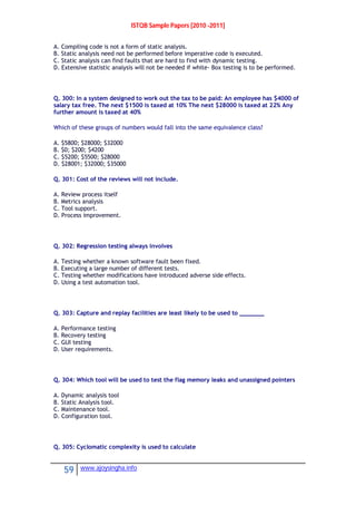 ISTQB Sample Papers [2010 -2011]
59 www.ajoysingha.info
A. Compiling code is not a form of static analysis.
B. Static analysis need not be performed before imperative code is executed.
C. Static analysis can find faults that are hard to find with dynamic testing.
D. Extensive statistic analysis will not be needed if white- Box testing is to be performed.
Q. 300: In a system designed to work out the tax to be paid: An employee has $4000 of
salary tax free. The next $1500 is taxed at 10% The next $28000 is taxed at 22% Any
further amount is taxed at 40%
Which of these groups of numbers would fall into the same equivalence class?
A. $5800; $28000; $32000
B. $0; $200; $4200
C. $5200; $5500; $28000
D. $28001; $32000; $35000
Q. 301: Cost of the reviews will not include.
A. Review process itself
B. Metrics analysis
C. Tool support.
D. Process improvement.
Q. 302: Regression testing always involves
A. Testing whether a known software fault been fixed.
B. Executing a large number of different tests.
C. Testing whether modifications have introduced adverse side effects.
D. Using a test automation tool.
Q. 303: Capture and replay facilities are least likely to be used to _______
A. Performance testing
B. Recovery testing
C. GUI testing
D. User requirements.
Q. 304: Which tool will be used to test the flag memory leaks and unassigned pointers
A. Dynamic analysis tool
B. Static Analysis tool.
C. Maintenance tool.
D. Configuration tool.
Q. 305: Cyclomatic complexity is used to calculate
 