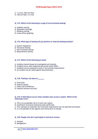 ISTQB Sample Papers [2010 -2011]
62 www.ajoysingha.info
C. 1 is true, 2&3 are false.
D. 1&2 are false, 3 is true
Q. 315: Which of the following is a type of non-functional testing?
A. Usability testing.
B. Statement Coverage.
C. Dataflow testing.
D. Cause-effect graphing.
Q. 316: What type of testing will you perform on internet banking solution?
A. System integration
B. Functional testing
C. Non-functional testing.
D. Requirements testing
Q. 317: Which of the following are false?
A. Incidents should always be investigated and resolved.
B. Incidents occur when expected and actual results differ.
C. Incidents can be analyzed to assist in test process improvement.
D. An incident can be raised against documentation.
Q. 318: Testing is not done to ______
A. Find faults
B. Improve quality
C. Check user friendliness.
D. Improve software accuracy
Q. 319: A field failure occurs when multiple users access a system. Which of the
following is true?
A. This is an acceptable risk of a multi-user system.
B. Insufficient functional testing has been performed.
C. This indicates an important non-functional requirement was not specified and tested.
D. It is not possible to test against such events prior to release.
Q. 320: People who don’t participate in technical reviews
A. Analysts
B. Management
 
