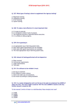 ISTQB Sample Papers [2010 -2011]
64 www.ajoysingha.info
Q. 327: What type of testing is done to supplement the rigorous testing?
A. Regression testing.
B. Integration testing.
C. Error Guessing
D. System testing.
Q. 328: To make a test effective it is most important that:
A. It is easy to execute.
B. It is designed to detect faults if present.
C. The expected outcome is specified before execution.
D. It is unlikely to delay progress.
Q. 329: Error guessing is:
A. An appropriate way of deriving system tests.
B. Only used if good requirements are not available.
C. Only used when good requirements are available.
D. The most appropriate way of deriving system tests.
Q. 330: Amount of testing performed will not depend on
A. Risks involved
B. Contractual requirements
C. Legal requirements
D. Test data.
Q. 331: For software to be reliable it must:
A. Be easy to maintain.
B. Be unlikely to cause a failure.
C. Never fail under any circumstances.
D. Be written according to coding standards
Q. 332: In a system designed to work out the tax to be paid: An employee has $4000 of
salary tax free. The next $1500 is taxed at 10% The next $28000 is taxed at 22% Any
further amount is taxed at 40%
To the nearest $ which of these is a valid Boundary Value Analysis test case?
A. $1500
B. $32001
C. $28000
D. $33501
 