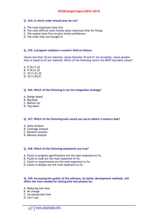 ISTQB Sample Papers [2010 -2011]
67 www.ajoysingha.info
Q. 344: In which order should tests be run?
A. The most important tests first
B. The most difficult tests first(to allow maximum time for fixing)
C. The easiest tests first (to give initial confidence)
D. The order they are thought of
Q. 345: A program validates a numeric field as follows:
Values less than 10 are rejected, values between 10 and 21 are accepted, values greater
than or equal to 22 are rejected. Which of the following covers the MOST boundary values?
A. 9,10,11,22
B. 9,10,21,22
C. 10,11,21,22
D. 10,11,20,21
Q. 346: Which of the following is not the integration strategy?
A. Design based
B. Big-bang
C. Bottom-up
D. Top-down
Q. 347: Which of the following tools would you use to detect a memory leak?
A. State analysis
B. Coverage analysis
C. Dynamic analysis
D. Memory analysis
Q. 348: Which of the following statements are true?
A. Faults in program specifications are the most expensive to fix.
B. Faults in code are the most expensive to fix.
C. Faults in requirements are the most expensive to fix
D. Faults in designs are the most expensive to fix.
Q. 349: Increasing the quality of the software, by better development methods, will
affect the time needed for testing (the test phases) by:
A. Reducing test time
B. No change
C. Increasing test time
D. Can’t say
 