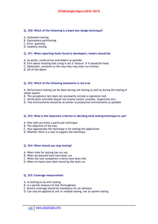 ISTQB Sample Papers [2010 -2011]
68 www.ajoysingha.info
Q. 350: Which of the following is a black box design technique?
A. Statement testing
B. Equivalence partitioning
C. Error- guessing
D. Usability testing
Q. 351: When reporting faults found to developers, testers should be:
A. As polite, constructive and helpful as possible
B. Firm about insisting that a bug is not a "feature" if it should be fixed
C. Diplomatic, sensitive to the way they may react to criticism
D. All of the above
Q. 352: Which of the following statements is not true
A. Performance testing can be done during unit testing as well as during the testing of
whole system
B. The acceptance test does not necessarily include a regression test
C. Verification activities should not involve testers (reviews, inspections etc)
D. Test environments should be as similar to production environments as possible
Q. 353: What is the important criterion in deciding what testing technique to use?
A. How well you know a particular technique
B. The objective of the test
C. How appropriate the technique is for testing the application
D. Whether there is a tool to support the technique
Q. 354: When should you stop testing?
A. When time for testing has run out.
B. When all planned tests have been run
C. When the test completion criteria have been met
D. When no faults have been found by the tests run
Q. 355: Coverage measurement
A. Is nothing to do with testing
B. Is a partial measure of test thoroughness
C. Branch coverage should be mandatory for all software
D. Can only be applied at unit or module testing, not at system testing
 