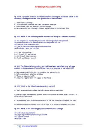 ISTQB Sample Papers [2010 -2011]
75 www.ajoysingha.info
Q. 387:If a program is tested and 100% condition coverage is achieved, which of the
following coverage criteria is then guaranteed to be achieved?
A. 100% branch coverage
B. 100% condition coverage and 100% statement coverage
C. Equivalence class and boundary value coverage
D. No other white box coverage criterion is guaranteed to be fulfilled 100%
Q. 388: Which of the following can be root cause of a bug in a software product?
(I) The project had incomplete procedures for configuration management.
(II) The time schedule to develop a certain component was cut.
(III) the specification was unclear
(IV) Use of the code standard was not followed up
(V) The testers were not certified
A. (I) and (II) are correct
B. (I) through (IV) are correct
C. (III) through (V) are correct
D. (I), (II) and (IV) are correct
Q. 389: The following list contains risks that have been identified for a software
product to be developed. Which of these risks is an example of a product risk?
A. Not enough qualified testers to complete the planned tests
B. Software delivery is behind schedule
C. Threat to a patient’s life
D. 3rd party supplier does not supply as stipulated
Q. 390: Which of the following statements is correct?
A. Static analysis tools produce statistics during program execution
B. Configuration management systems allow us to provide accurate defect statistics of
different configurations
C. Stress testing tools examine the behavior of the test object at or beyond full load
D. Performance measurement tools can be used in all phases of software life-cycle
Q. 391: Which of the following project inputs influence testing?
(I) Contractual requirements
(II) Legal requirements(III) Industry standards
(IV) Application risk
(V) Project size
 