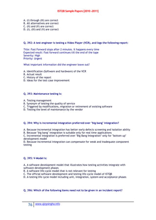 ISTQB Sample Papers [2010 -2011]
76 www.ajoysingha.info
A. (I) through (III) are correct
B. All alternatives are correct
C. (II) and (V) are correct
D. (I), (III) and (V) are correct
Q. 392: A test engineer is testing a Video Player (VCR), and logs the following report:
Title: Fast Forward stops after 2 minutes. It happens every time
Expected result: Fast forward continues till the end of the tape
Severity: High
Priority: Urgent
What important information did the engineer leave out?
A. Identification (Software and hardware) of the VCR
B. Actual result
C. History of the report
D. Ideas for the test case improvement
Q. 393: Maintenance testing is:
A. Testing management
B. Synonym of testing the quality of service
C. Triggered by modifications, migration or retirement of existing software
D. Testing the level of maintenance by the vendor
Q. 394: Why is incremental integration preferred over "big bang" integration?
A. Because incremental integration has better early defects screening and isolation ability
B. Because "big bang" integration is suitable only for real time applications
C. Incremental integration is preferred over "Big Bang Integration" only for "bottom up"
development model
D. Because incremental integration can compensate for weak and inadequate component
testing
Q. 395: V-Model is:
A. A software development model that illustrates how testing activities integrate with
software development phases
B. A software life-cycle model that is not relevant for testing
C. The official software development and testing life-cycle model of ISTQB
D. A testing life cycle model including unit, integration, system and acceptance phases
Q. 396: Which of the following items need not to be given in an incident report?
 