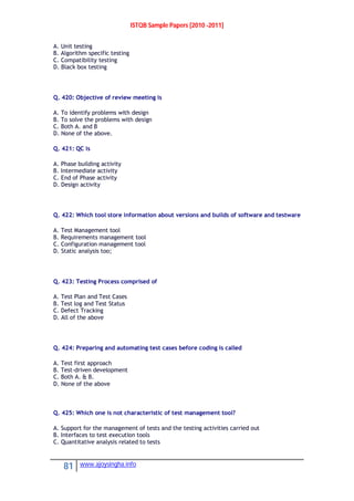 ISTQB Sample Papers [2010 -2011]
81 www.ajoysingha.info
A. Unit testing
B. Algorithm specific testing
C. Compatibility testing
D. Black box testing
Q. 420: Objective of review meeting is
A. To identify problems with design
B. To solve the problems with design
C. Both A. and B
D. None of the above.
Q. 421: QC is
A. Phase building activity
B. Intermediate activity
C. End of Phase activity
D. Design activity
Q. 422: Which tool store information about versions and builds of software and testware
A. Test Management tool
B. Requirements management tool
C. Configuration management tool
D. Static analysis too;
Q. 423: Testing Process comprised of
A. Test Plan and Test Cases
B. Test log and Test Status
C. Defect Tracking
D. All of the above
Q. 424: Preparing and automating test cases before coding is called
A. Test first approach
B. Test-driven development
C. Both A. & B.
D. None of the above
Q. 425: Which one is not characteristic of test management tool?
A. Support for the management of tests and the testing activities carried out
B. Interfaces to test execution tools
C. Quantitative analysis related to tests
 