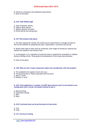 ISTQB Sample Papers [2010 -2011]
82 www.ajoysingha.info
D. Check for consistency and undefined requirements
E. None of the above
Q. 426: Code Walkthrough
A. Type of dynamic testing
B. Type of static testing
C. Neither dynamic nor static
D. Performed by the testing team
Q. 427: Risk analysis talks about
A. The data required for testing, the infrastructure requirements to manage the data as
well as the methods for preparing test data, requirements, converters and sources
B. Details what types of tests must be conducted, what stages of testing are required and
outlines the sequence and timing of tests
C. A testing goal. It is a statement of what the tester is expected to accomplish or validate
during a testing activity. These guide the development of test cases and procedures
D. None of the above
Q. 428: What are the 2 major components taken into consideration with risk analysis?
A. The probability the negative event will occur
B. The potential loss or impact associated with the event
C. Both A. and B.
D. Neither A. nor B.
Q. 429: If the application is complex, but NOT data intensive and is to be tested on one
configuration and 2 rounds, the easiest method to test is
A. Manual testing
B. Automation testing
C. Both
D. None
Q. 430: Functional tests can be performed at all test levels
A. True
B. False
Q. 431: Structural Testing
 