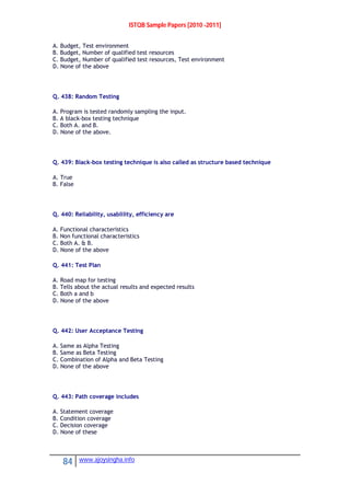 ISTQB Sample Papers [2010 -2011]
84 www.ajoysingha.info
A. Budget, Test environment
B. Budget, Number of qualified test resources
C. Budget, Number of qualified test resources, Test environment
D. None of the above
Q. 438: Random Testing
A. Program is tested randomly sampling the input.
B. A black-box testing technique
C. Both A. and B.
D. None of the above.
Q. 439: Black-box testing technique is also called as structure based technique
A. True
B. False
Q. 440: Reliability, usablility, efficiency are
A. Functional characteristics
B. Non functional characteristics
C. Both A. & B.
D. None of the above
Q. 441: Test Plan
A. Road map for testing
B. Tells about the actual results and expected results
C. Both a and b
D. None of the above
Q. 442: User Acceptance Testing
A. Same as Alpha Testing
B. Same as Beta Testing
C. Combination of Alpha and Beta Testing
D. None of the above
Q. 443: Path coverage includes
A. Statement coverage
B. Condition coverage
C. Decision coverage
D. None of these
 