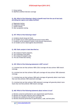 ISTQB Sample Papers [2010 -2011]
87 www.ajoysingha.info
C. Stress testing
D. Modified condition/decision coverage
Q. 456: Which of the following is likely to benefit most from the use of test tools
providing test capture and replay facilities?
A. Regression testing
B. Integration testing
C. System testing
D. User acceptance testing
Q. 457: Which of the following is false?
A. Incidents should always be fixed.
B. An incident occurs when expected and actual results differ.
C. Incidents can be analysed to assist in test process improvement.
D. An incident can be raised against documentation.
Q. 458: Static analysis is best described as:
A. The analysis of batch programs.
B. The reviewing of test plans.
C. The analysis of program code.
D. The use of black box testing.
Q. 459: Which of the following statements is NOT correct?
A. A minimal test set that achieves 100% LCSAJ coverage will also achieve 100% branch
coverage.
B. A minimal test set that achieves 100% path coverage will also achieve 100% statement
coverage.
C. A minimal test set that achieves 100% path coverage will generally detect more faults
than one that achieves 100% statement coverage.
D. A minimal test set that achieves 100% statement coverage will generally detect more
faults than one that achieves 100% branch coverage.
Q. 460: Which of the following statements about reviews is true?
A. Reviews cannot be performed on user requirements specifications.
B. Reviews are the least effective way of testing code.
C. Reviews are unlikely to find faults in test plans.
D. Reviews should be performed on specifications, code, and test plans.
 