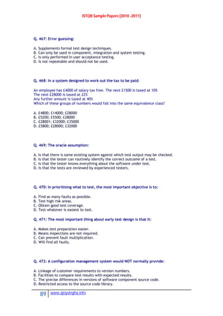 ISTQB Sample Papers [2010 -2011]
89 www.ajoysingha.info
Q. 467: Error guessing:
A. Supplements formal test design techniques.
B. Can only be used in component, integration and system testing.
C. Is only performed in user acceptance testing.
D. Is not repeatable and should not be used.
Q. 468: In a system designed to work out the tax to be paid:
An employee has £4000 of salary tax free. The next £1500 is taxed at 10%
The next £28000 is taxed at 22%
Any further amount is taxed at 40%
Which of these groups of numbers would fall into the same equivalence class?
A. £4800; £14000; £28000
B. £5200; £5500; £28000
C. £28001; £32000; £35000
D. £5800; £28000; £32000
Q. 469: The oracle assumption:
A. Is that there is some existing system against which test output may be checked.
B. Is that the tester can routinely identify the correct outcome of a test.
C. Is that the tester knows everything about the software under test.
D. Is that the tests are reviewed by experienced testers.
Q. 470: In prioritising what to test, the most important objective is to:
A. Find as many faults as possible.
B. Test high risk areas.
C. Obtain good test coverage.
D. Test whatever is easiest to test.
Q. 471: The most important thing about early test design is that it:
A. Makes test preparation easier.
B. Means inspections are not required.
C. Can prevent fault multiplication.
D. Will find all faults.
Q. 472: A configuration management system would NOT normally provide:
A. Linkage of customer requirements to version numbers.
B. Facilities to compare test results with expected results.
C. The precise differences in versions of software component source code.
D. Restricted access to the source code library.
 