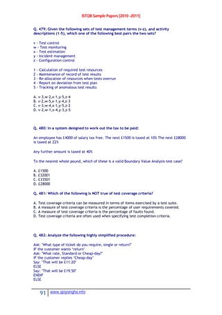 ISTQB Sample Papers [2010 -2011]
91 www.ajoysingha.info
Q. 479: Given the following sets of test management terms (v-z), and activity
descriptions (1-5), which one of the following best pairs the two sets?
v - Test control
w - Test monitoring
x - Test estimation
y - Incident management
z - Configuration control
1 - Calculation of required test resources
2 - Maintenance of record of test results
3 - Re-allocation of resources when tests overrun
4 - Report on deviation from test plan
5 - Tracking of anomalous test results
A. v-3,w-2,x-1,y-5,z-4
B. v-2,w-5,x-1,y-4,z-3
C. v-3,w-4,x-1,y-5,z-2
D. v-2,w-1,x-4,y-3,z-5
Q. 480: In a system designed to work out the tax to be paid:
An employee has £4000 of salary tax free. The next £1500 is taxed at 10% The next £28000
is taxed at 22%
Any further amount is taxed at 40%
To the nearest whole pound, which of these is a valid Boundary Value Analysis test case?
A. £1500
B. £32001
C. £33501
D. £28000
Q. 481: Which of the following is NOT true of test coverage criteria?
A. Test coverage criteria can be measured in terms of items exercised by a test suite.
B. A measure of test coverage criteria is the percentage of user requirements covered.
C. A measure of test coverage criteria is the percentage of faults found.
D. Test coverage criteria are often used when specifying test completion criteria.
Q. 482: Analyze the following highly simplified procedure:
Ask: "What type of ticket do you require, single or return?"
IF the customer wants ‘return’
Ask: "What rate, Standard or Cheap-day?"
IF the customer replies ‘Cheap-day’
Say: "That will be £11:20"
ELSE
Say: "That will be £19:50"
ENDIF
ELSE
 