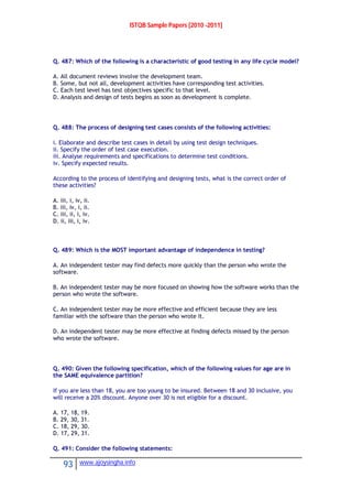 ISTQB Sample Papers [2010 -2011]
93 www.ajoysingha.info
Q. 487: Which of the following is a characteristic of good testing in any life cycle model?
A. All document reviews involve the development team.
B. Some, but not all, development activities have corresponding test activities.
C. Each test level has test objectives specific to that level.
D. Analysis and design of tests begins as soon as development is complete.
Q. 488: The process of designing test cases consists of the following activities:
i. Elaborate and describe test cases in detail by using test design techniques.
ii. Specify the order of test case execution.
iii. Analyse requirements and specifications to determine test conditions.
iv. Specify expected results.
According to the process of identifying and designing tests, what is the correct order of
these activities?
A. iii, i, iv, ii.
B. iii, iv, i, ii.
C. iii, ii, i, iv.
D. ii, iii, i, iv.
Q. 489: Which is the MOST important advantage of independence in testing?
A. An independent tester may find defects more quickly than the person who wrote the
software.
B. An independent tester may be more focused on showing how the software works than the
person who wrote the software.
C. An independent tester may be more effective and efficient because they are less
familiar with the software than the person who wrote it.
D. An independent tester may be more effective at finding defects missed by the person
who wrote the software.
Q. 490: Given the following specification, which of the following values for age are in
the SAME equivalence partition?
If you are less than 18, you are too young to be insured. Between 18 and 30 inclusive, you
will receive a 20% discount. Anyone over 30 is not eligible for a discount.
A. 17, 18, 19.
B. 29, 30, 31.
C. 18, 29, 30.
D. 17, 29, 31.
Q. 491: Consider the following statements:
 