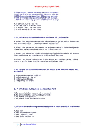 ISTQB Sample Papers [2010 -2011]
94 www.ajoysingha.info
i.100% statement coverage guarantees 100% branch coverage.
ii.100% branch coverage guarantees 100% statement coverage.
iii.100% branch coverage guarantees 100% decision coverage.
iv.100% decision coverage guarantees 100% branch coverage.
v.100% statement coverage guarantees 100% decision coverage.
A. ii is True; i, iii, iv & v are False
B. i & v are True; ii, iii & iv are False
C. ii & iii are True; i, iv & v are False
D. ii, iii & iv are True; i & v are False
Q. 492: What is the difference between a project risk and a product risk?
A. Project risks are potential failure areas in the software or system; product risks are risks
that surround the project’s capability to deliver its objectives.
B. Project risks are the risks that surround the project’s capability to deliver its objectives;
product risks are potential failure areas in the software or system.
C. Project risks are typically related to supplier issues, organizational factors and technical
issues; product risks are typically related to skill and staff shortages.
D. Project risks are risks that delivered software will not work; product risks are typically
related to supplier issues, organizational factors and technical issues.
Q. 493: During which fundamental test process activity do we determine if MORE tests
are needed?
A Test implementation and execution.
B Evaluating test exit criteria.
C Test analysis and design.
D Test planning and control.
Q. 494: What is the MAIN purpose of a Master Test Plan?
A. To communicate how incidents will be managed.
B. To communicate how testing will be performed.
C. To produce a test schedule.
D. To produce a work breakdown structure.
Q. 495: Which of the following defines the sequence in which tests should be executed?
A. Test plan.
B. Test procedure specification.
C. Test case specification.
D. Test design specification.
 
