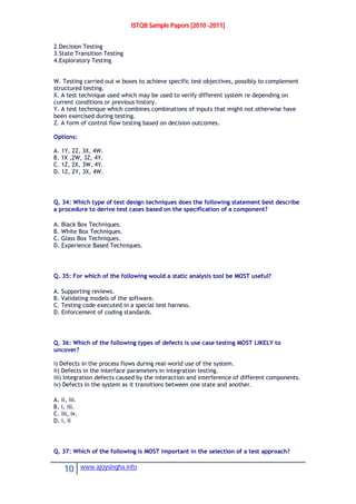 ISTQB Sample Papers [2010 -2011]
10 www.ajoysingha.info
2.Decision Testing
3.State Transition Testing
4.Exploratory Testing
W. Testing carried out w boxes to achieve specific test objectives, possibly to complement
structured testing.
X. A test technique used which may be used to verify different system re depending on
current conditions or previous history.
Y. A test technique which combines combinations of inputs that might not otherwise have
been exercised during testing.
Z. A form of control flow testing based on decision outcomes.
Options:
A. 1Y, 2Z, 3X, 4W.
B. 1X ,2W, 3Z, 4Y.
C. 1Z, 2X, 3W, 4Y.
D. 1Z, 2Y, 3X, 4W.
Q. 34: Which type of test design techniques does the following statement best describe
a procedure to derive test cases based on the specification of a component?
A. Black Box Techniques.
B. White Box Techniques.
C. Glass Box Techniques.
D. Experience Based Techniques.
Q. 35: For which of the following would a static analysis tool be MOST useful?
A. Supporting reviews.
B. Validating models of the software.
C. Testing code executed in a special test harness.
D. Enforcement of coding standards.
Q. 36: Which of the following types of defects is use case testing MOST LIKELY to
uncover?
i) Defects in the process flows during real-world use of the system.
ii) Defects in the interface parameters in integration testing.
iii) Integration defects caused by the interaction and interference of different components.
iv) Defects in the system as it transitions between one state and another.
A. ii, iii.
B. i, iii.
C. iii, iv.
D. i, ii
Q. 37: Which of the following is MOST important in the selection of a test approach?
 
