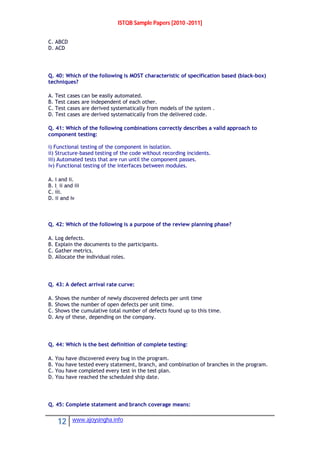 ISTQB Sample Papers [2010 -2011]
12 www.ajoysingha.info
C. ABCD
D. ACD
Q. 40: Which of the following is MOST characteristic of specification based (black-box)
techniques?
A. Test cases can be easily automated.
B. Test cases are independent of each other.
C. Test cases are derived systematically from models of the system .
D. Test cases are derived systematically from the delivered code.
Q. 41: Which of the following combinations correctly describes a valid approach to
component testing:
i) Functional testing of the component in isolation.
ii) Structure-based testing of the code without recording incidents.
iii) Automated tests that are run until the component passes.
iv) Functional testing of the interfaces between modules.
A. i and ii.
B. I, ii and iii
C. iii.
D. ii and iv
Q. 42: Which of the following is a purpose of the review planning phase?
A. Log defects.
B. Explain the documents to the participants.
C. Gather metrics.
D. Allocate the individual roles.
Q. 43: A defect arrival rate curve:
A. Shows the number of newly discovered defects per unit time
B. Shows the number of open defects per unit time.
C. Shows the cumulative total number of defects found up to this time.
D. Any of these, depending on the company.
Q. 44: Which is the best definition of complete testing:
A. You have discovered every bug in the program.
B. You have tested every statement, branch, and combination of branches in the program.
C. You have completed every test in the test plan.
D. You have reached the scheduled ship date.
Q. 45: Complete statement and branch coverage means:
 