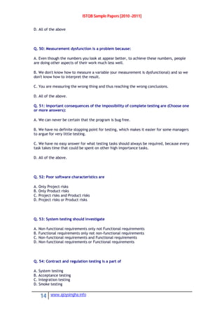 ISTQB Sample Papers [2010 -2011]
14 www.ajoysingha.info
D. All of the above
Q. 50: Measurement dysfunction is a problem because:
A. Even though the numbers you look at appear better, to achieve these numbers, people
are doing other aspects of their work much less well.
B. We don't know how to measure a variable (our measurement is dysfunctional) and so we
don't know how to interpret the result.
C. You are measuring the wrong thing and thus reaching the wrong conclusions.
D. All of the above.
Q. 51: Important consequences of the impossibility of complete testing are (Choose one
or more answers):
A. We can never be certain that the program is bug free.
B. We have no definite stopping point for testing, which makes it easier for some managers
to argue for very little testing.
C. We have no easy answer for what testing tasks should always be required, because every
task takes time that could be spent on other high importance tasks.
D. All of the above.
Q. 52: Poor software characteristics are
A. Only Project risks
B. Only Product risks
C. Project risks and Product risks
D. Project risks or Product risks
Q. 53: System testing should investigate
A. Non-functional requirements only not Functional requirements
B. Functional requirements only not non-functional requirements
C. Non-functional requirements and Functional requirements
D. Non-functional requirements or Functional requirements
Q. 54: Contract and regulation testing is a part of
A. System testing
B. Acceptance testing
C. Integration testing
D. Smoke testing
 