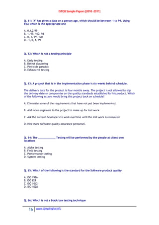 ISTQB Sample Papers [2010 -2011]
16 www.ajoysingha.info
Q. 61: ‘X’ has given a data on a person age, which should be between 1 to 99. Using
BVA which is the appropriate one
A. 0,1,2,99
B. 1, 99, 100, 98
C. 0, 1, 99, 100
D. –1, 0, 1, 99
Q. 62: Which is not a testing principle
A. Early testing
B. Defect clustering
C. Pesticide paradox
D. Exhaustive testing
Q. 63: A project that is in the implementation phase is six weeks behind schedule.
The delivery date for the product is four months away. The project is not allowed to slip
the delivery date or compromise on the quality standards established for his product. Which
of the following actions would bring this project back on schedule?
A. Eliminate some of the requirements that have not yet been implemented.
B. Add more engineers to the project to make up for lost work.
C. Ask the current developers to work overtime until the lost work is recovered.
D. Hire more software quality assurance personnel.
Q. 64: The ___________ Testing will be performed by the people at client own
locations
A. Alpha testing
B. Field testing
C. Performance testing
D. System testing
Q. 65: Which of the following is the standard for the Software product quality
A. ISO 1926
B. ISO 829
C. ISO 1012
D. ISO 1028
Q. 66: Which is not a black box testing technique
 