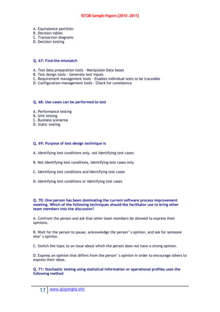 ISTQB Sample Papers [2010 -2011]
17 www.ajoysingha.info
A. Equivalence partition
B. Decision tables
C. Transaction diagrams
D. Decision testing
Q. 67: Find the mismatch
A. Test data preparation tools – Manipulate Data bases
B. Test design tools – Generate test inputs
C. Requirement management tools – Enables individual tests to be traceable
D. Configuration management tools – Check for consistence
Q. 68: Use cases can be performed to test
A. Performance testing
B. Unit testing
C. Business scenarios
D. Static testing
Q. 69: Purpose of test design technique is
A. Identifying test conditions only, not Identifying test cases
B. Not Identifying test conditions, Identifying test cases only
C. Identifying test conditions and Identifying test cases
D. Identifying test conditions or Identifying test cases
Q. 70: One person has been dominating the current software process improvement
meeting. Which of the following techniques should the facilitator use to bring other
team members into the discussion?
A. Confront the person and ask that other team members be allowed to express their
opinions.
B. Wait for the person to pause, acknowledge the person’ s opinion, and ask for someone
else’ s opinion.
C. Switch the topic to an issue about which the person does not have a strong opinion.
D. Express an opinion that differs from the person’ s opinion in order to encourage others to
express their ideas.
Q. 71: Stochastic testing using statistical information or operational profiles uses the
following method
 