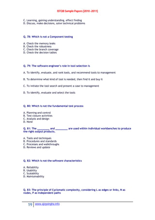 ISTQB Sample Papers [2010 -2011]
19 www.ajoysingha.info
C. Learning, gaining understanding, effect finding
D. Discuss, make decisions, solve technical problems
Q. 78: Which is not a Component testing
A. Check the memory leaks
B. Check the robustness
C. Check the branch coverage
D. Check the decision tables
Q. 79: The software engineer's role in tool selection is
A. To identify, evaluate, and rank tools, and recommend tools to management
B. To determine what kind of tool is needed, then find it and buy it
C. To initiate the tool search and present a case to management
D. To identify, evaluate and select the tools
Q. 80: Which is not the fundamental test process
A. Planning and control
B. Test closure activities
C. Analysis and design
D. None
Q. 81: The ________ and ________ are used within individual workbenches to produce
the right output products.
A. Tools and techniques
B. Procedures and standards
C. Processes and walkthroughs
D. Reviews and update
Q. 82: Which is not the software characteristics
A. Reliability
B. Usability
C. Scalability
D. Maintainability
Q. 83: The principle of Cyclomatic complexity, considering L as edges or links, N as
nodes, P as independent paths
 
