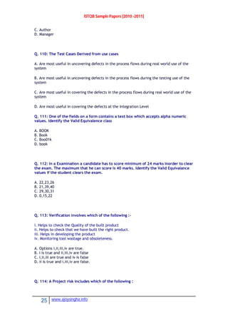 ISTQB Sample Papers [2010 -2011]
25 www.ajoysingha.info
C. Author
D. Manager
Q. 110: The Test Cases Derived from use cases
A. Are most useful in uncovering defects in the process flows during real world use of the
system
B. Are most useful in uncovering defects in the process flows during the testing use of the
system
C. Are most useful in covering the defects in the process flows during real world use of the
system
D. Are most useful in covering the defects at the Integration Level
Q. 111: One of the fields on a form contains a text box which accepts alpha numeric
values. Identify the Valid Equivalence class
A. BOOK
B. Book
C. Boo01k
D. book
Q. 112: In a Examination a candidate has to score minimum of 24 marks inorder to clear
the exam. The maximum that he can score is 40 marks. Identify the Valid Equivalance
values if the student clears the exam.
A. 22,23,26
B. 21,39,40
C. 29,30,31
D. 0,15,22
Q. 113: Verification involves which of the following :-
i. Helps to check the Quality of the built product
ii. Helps to check that we have built the right product.
iii. Helps in developing the product
iv. Monitoring tool wastage and obsoleteness.
A. Options i,ii,iii,iv are true.
B. i is true and ii,iii,iv are false
C. i,ii,iii are true and iv is false
D. ii is true and i,iii,iv are false.
Q. 114: A Project risk includes which of the following :
 