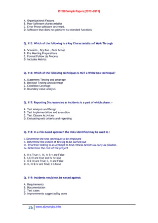 ISTQB Sample Papers [2010 -2011]
26 www.ajoysingha.info
A. Organizational Factors
B. Poor Software characteristics
C. Error Prone software delivered.
D. Software that does not perform its intended functions
Q. 115: Which of the following is a Key Characteristics of Walk Through
A. Scenario , Dry Run , Peer Group
B. Pre Meeting Preparations
C. Formal Follow Up Process
D. Includes Metrics
Q. 116: Which of the following techniques is NOT a White box technique?
A. Statement Testing and coverage
B. Decision Testing and coverage
C. Condition Coverage
D. Boundary value analysis
Q. 117: Reporting Discrepancies as incidents is a part of which phase :-
A. Test Analysis and Design
B. Test Implementation and execution
C. Test Closure Activities
D. Evaluating exit criteria and reporting
Q. 118: In a risk-based approach the risks identified may be used to :
i. Determine the test technique to be employed
ii. Determine the extent of testing to be carried out
iii. Prioritize testing in an attempt to find critical defects as early as possible.
iv. Determine the cost of the project
A. ii is True; i, iii, iv & v are False
B. i,ii,iii are true and iv is false
C. ii & iii are True; i, iv are False
D. ii, iii & iv are True; i is false
Q. 119: Incidents would not be raised against:
A. Requirements
B. Documentation
C. Test cases
D. Improvements suggested by users
 
