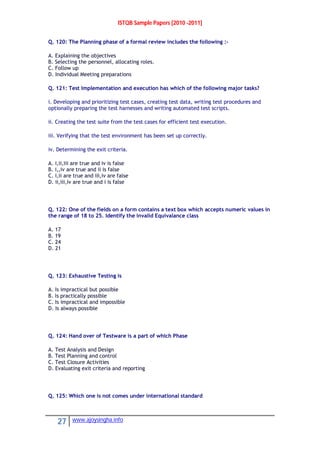 ISTQB Sample Papers [2010 -2011]
27 www.ajoysingha.info
Q. 120: The Planning phase of a formal review includes the following :-
A. Explaining the objectives
B. Selecting the personnel, allocating roles.
C. Follow up
D. Individual Meeting preparations
Q. 121: Test Implementation and execution has which of the following major tasks?
i. Developing and prioritizing test cases, creating test data, writing test procedures and
optionally preparing the test harnesses and writing automated test scripts.
ii. Creating the test suite from the test cases for efficient test execution.
iii. Verifying that the test environment has been set up correctly.
iv. Determining the exit criteria.
A. i,ii,iii are true and iv is false
B. i,,iv are true and ii is false
C. i,ii are true and iii,iv are false
D. ii,iii,iv are true and i is false
Q. 122: One of the fields on a form contains a text box which accepts numeric values in
the range of 18 to 25. Identify the invalid Equivalance class
A. 17
B. 19
C. 24
D. 21
Q. 123: Exhaustive Testing is
A. Is impractical but possible
B. Is practically possible
C. Is impractical and impossible
D. Is always possible
Q. 124: Hand over of Testware is a part of which Phase
A. Test Analysis and Design
B. Test Planning and control
C. Test Closure Activities
D. Evaluating exit criteria and reporting
Q. 125: Which one is not comes under international standard
 