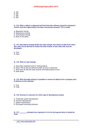 ISTQB Sample Papers [2010 -2011]
29 www.ajoysingha.info
A. 10%
B. 30%
C. 50%
D. 70%
Q. 132: When a defect is detected and fixed then the software should be retested to
confirm that the original defect has been successfully removed. This is called
A. Regression testing
B. Maintenance testing
C. Confirmation testing
D. None of the above
Q. 133: Equivalence testing divides the input domain into classes of data from which
test cases can be derived to reduce the total number of test cases that must be
developed.
A. True
B. False
Q. 134: When to stop Testing?
A. Stop when scheduled time for testing expires
B. Stop if 75% of the pre-defined number of errors is detected.
C. Stop when all the test cases execute with detecting few errors.
D. None above
Q. 135: With thorough testing it is possible to remove all defects from a program prior
to delivery to the customer.
A. True
B. False
Q. 136: Structure is unknown for which type of development project
A. Traditional system development
B. Iterative development
C. System maintenance
D. Purchased/contracted software
Q. 137: ________indicates how important it is to fix the bug and when it should be
fixed
 